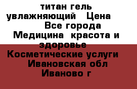 титан гель увлажняющий › Цена ­ 660 - Все города Медицина, красота и здоровье » Косметические услуги   . Ивановская обл.,Иваново г.